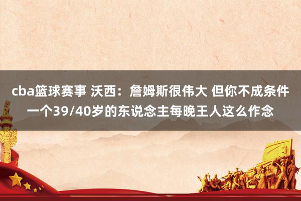 cba篮球赛事 沃西：詹姆斯很伟大 但你不成条件一个39/40岁的东说念主每晚王人这么作念