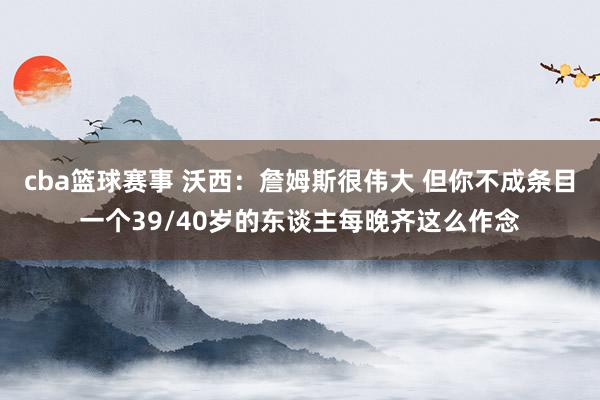 cba篮球赛事 沃西：詹姆斯很伟大 但你不成条目一个39/40岁的东谈主每晚齐这么作念