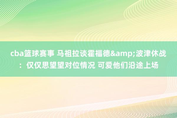 cba篮球赛事 马祖拉谈霍福德&波津休战：仅仅思望望对位情况 可爱他们沿途上场