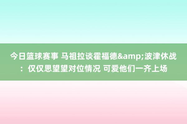 今日篮球赛事 马祖拉谈霍福德&波津休战：仅仅思望望对位情况 可爱他们一齐上场