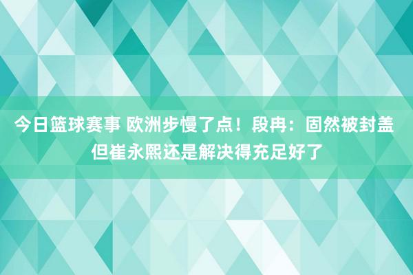 今日篮球赛事 欧洲步慢了点！段冉：固然被封盖 但崔永熙还是解决得充足好了