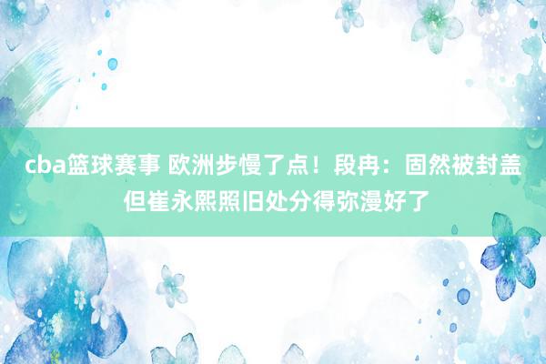 cba篮球赛事 欧洲步慢了点！段冉：固然被封盖 但崔永熙照旧处分得弥漫好了