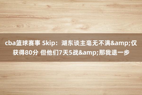 cba篮球赛事 Skip：湖东谈主毫无不满&仅获得80分 但他们7天5战&那我退一步