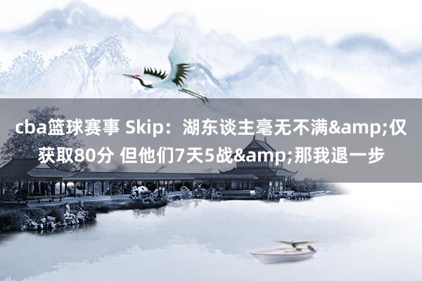 cba篮球赛事 Skip：湖东谈主毫无不满&仅获取80分 但他们7天5战&那我退一步