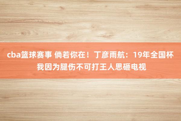 cba篮球赛事 倘若你在！丁彦雨航：19年全国杯 我因为腿伤不可打王人思砸电视