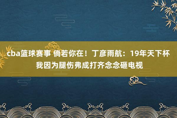 cba篮球赛事 倘若你在！丁彦雨航：19年天下杯 我因为腿伤弗成打齐念念砸电视