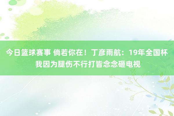 今日篮球赛事 倘若你在！丁彦雨航：19年全国杯 我因为腿伤不行打皆念念砸电视