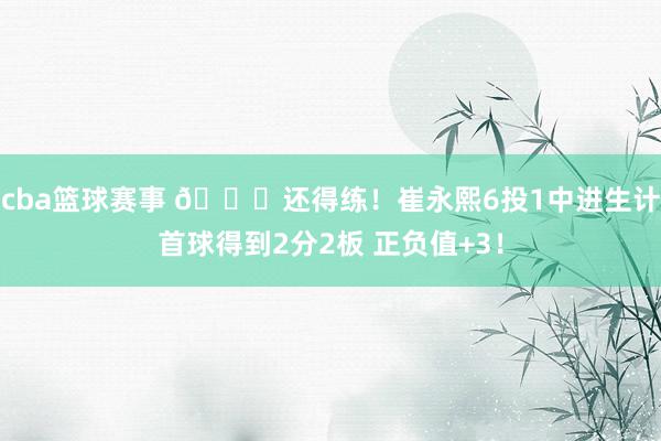 cba篮球赛事 👏还得练！崔永熙6投1中进生计首球得到2分2板 正负值+3！