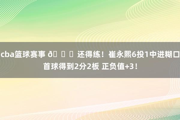 cba篮球赛事 👏还得练！崔永熙6投1中进糊口首球得到2分2板 正负值+3！