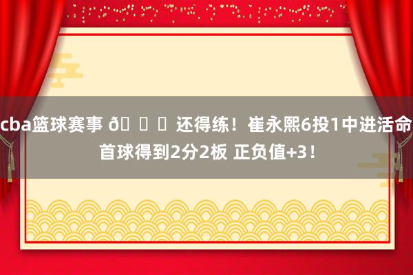 cba篮球赛事 👏还得练！崔永熙6投1中进活命首球得到2分2板 正负值+3！