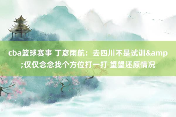 cba篮球赛事 丁彦雨航：去四川不是试训&仅仅念念找个方位打一打 望望还原情况