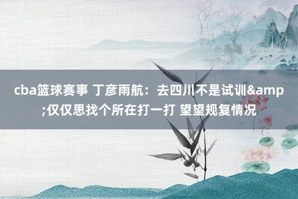 cba篮球赛事 丁彦雨航：去四川不是试训&仅仅思找个所在打一打 望望规复情况