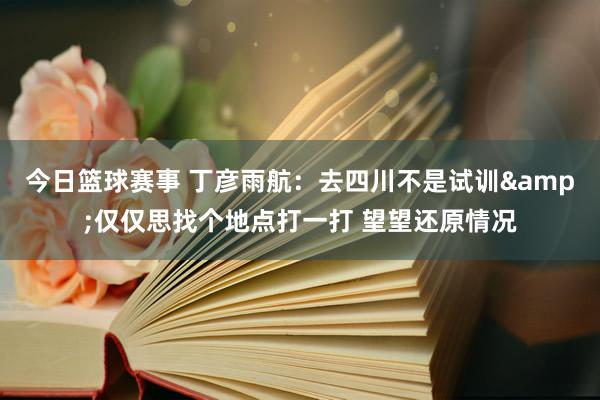 今日篮球赛事 丁彦雨航：去四川不是试训&仅仅思找个地点打一打 望望还原情况