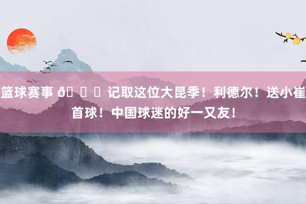 篮球赛事 😁记取这位大昆季！利德尔！送小崔首球！中国球迷的好一又友！