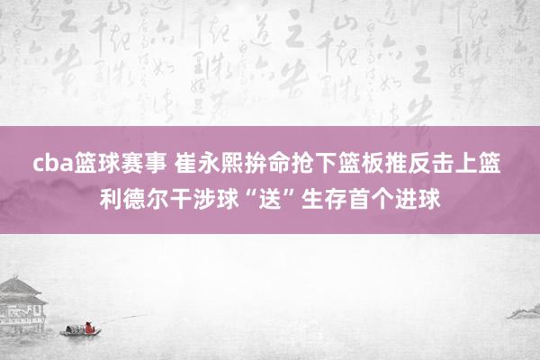 cba篮球赛事 崔永熙拚命抢下篮板推反击上篮 利德尔干涉球“送”生存首个进球