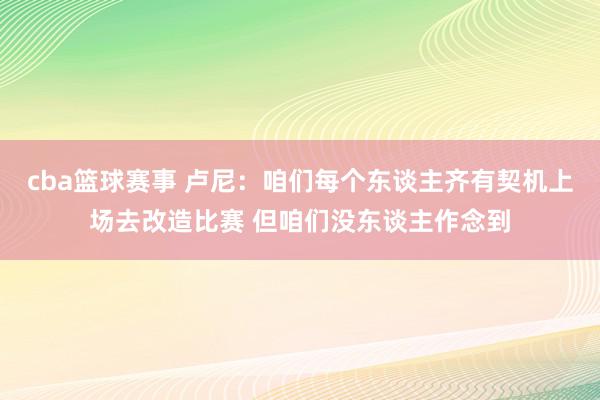 cba篮球赛事 卢尼：咱们每个东谈主齐有契机上场去改造比赛 但咱们没东谈主作念到