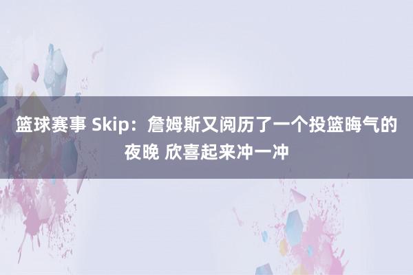 篮球赛事 Skip：詹姆斯又阅历了一个投篮晦气的夜晚 欣喜起来冲一冲