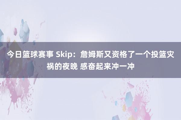 今日篮球赛事 Skip：詹姆斯又资格了一个投篮灾祸的夜晚 感奋起来冲一冲