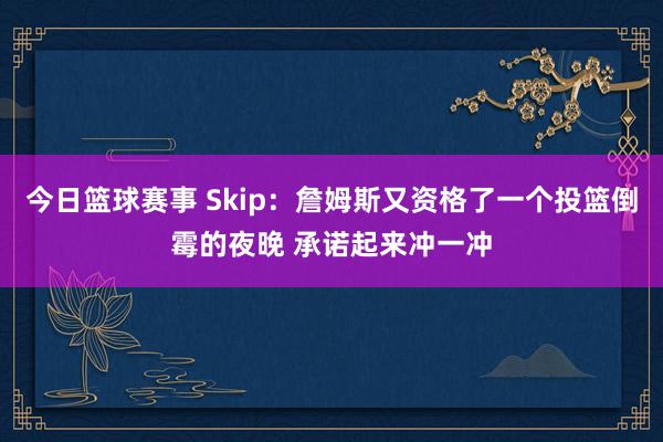 今日篮球赛事 Skip：詹姆斯又资格了一个投篮倒霉的夜晚 承诺起来冲一冲