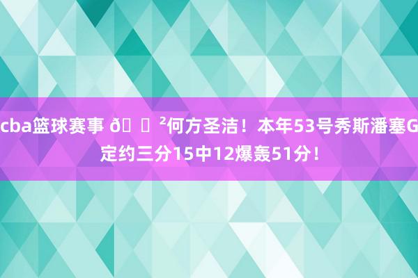 cba篮球赛事 😲何方圣洁！本年53号秀斯潘塞G定约三分15中12爆轰51分！