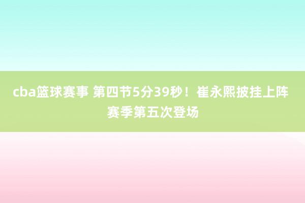 cba篮球赛事 第四节5分39秒！崔永熙披挂上阵 赛季第五次登场