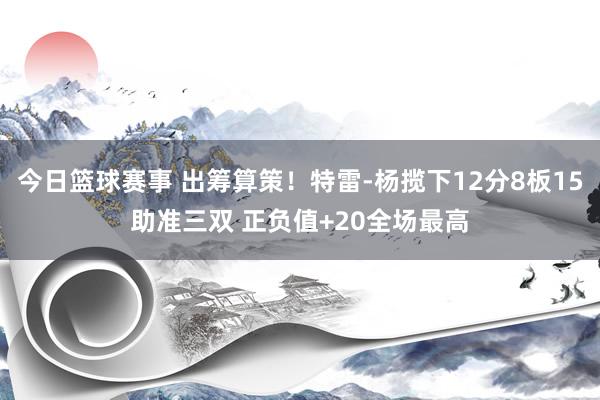 今日篮球赛事 出筹算策！特雷-杨揽下12分8板15助准三双 正负值+20全场最高