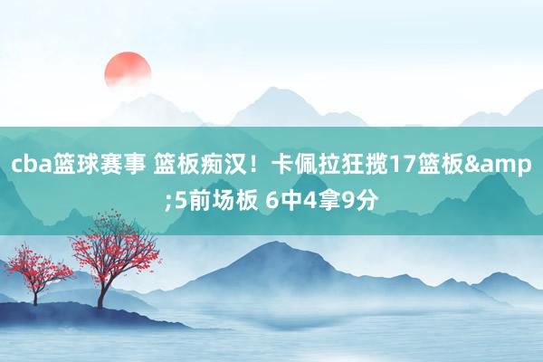 cba篮球赛事 篮板痴汉！卡佩拉狂揽17篮板&5前场板 6中4拿9分