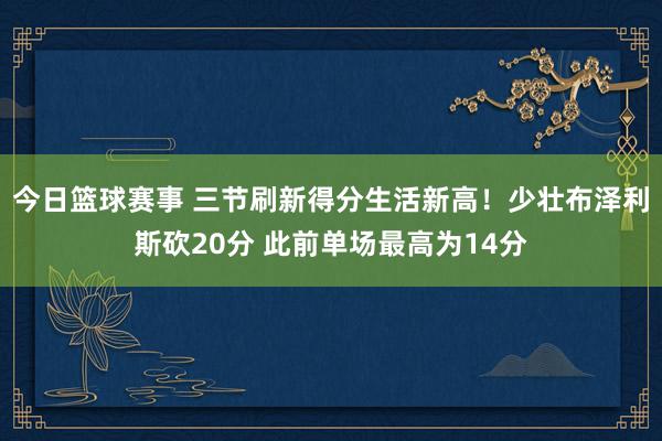 今日篮球赛事 三节刷新得分生活新高！少壮布泽利斯砍20分 此前单场最高为14分