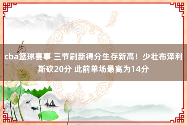 cba篮球赛事 三节刷新得分生存新高！少壮布泽利斯砍20分 此前单场最高为14分