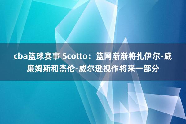 cba篮球赛事 Scotto：篮网渐渐将扎伊尔-威廉姆斯和杰伦-威尔逊视作将来一部分