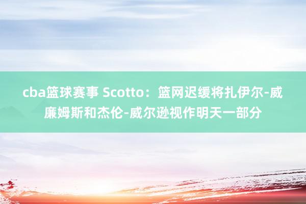 cba篮球赛事 Scotto：篮网迟缓将扎伊尔-威廉姆斯和杰伦-威尔逊视作明天一部分