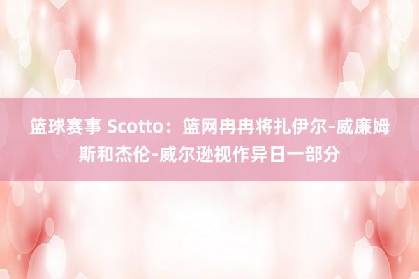 篮球赛事 Scotto：篮网冉冉将扎伊尔-威廉姆斯和杰伦-威尔逊视作异日一部分