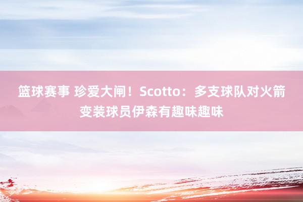 篮球赛事 珍爱大闸！Scotto：多支球队对火箭变装球员伊森有趣味趣味