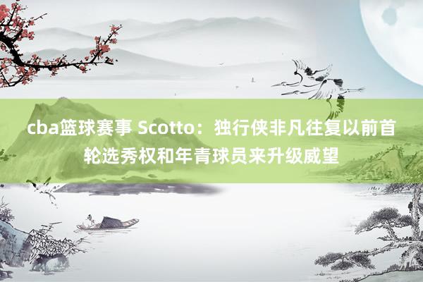 cba篮球赛事 Scotto：独行侠非凡往复以前首轮选秀权和年青球员来升级威望