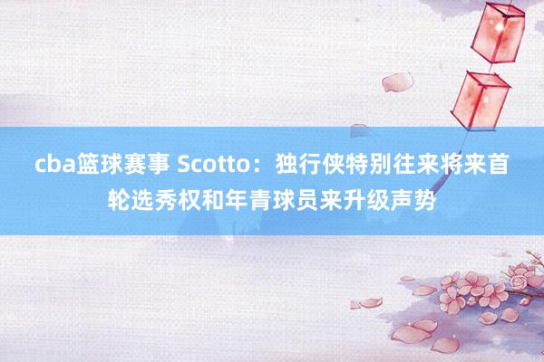 cba篮球赛事 Scotto：独行侠特别往来将来首轮选秀权和年青球员来升级声势