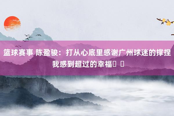 篮球赛事 陈盈骏：打从心底里感谢广州球迷的撑捏 我感到超过的幸福❤️