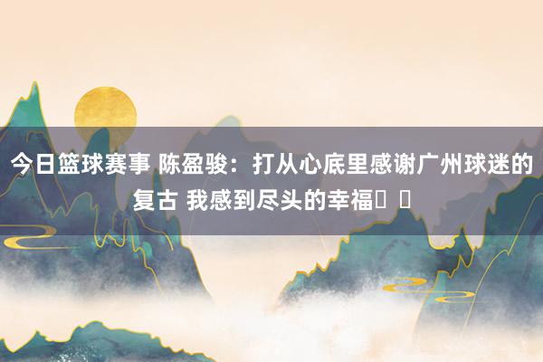 今日篮球赛事 陈盈骏：打从心底里感谢广州球迷的复古 我感到尽头的幸福❤️