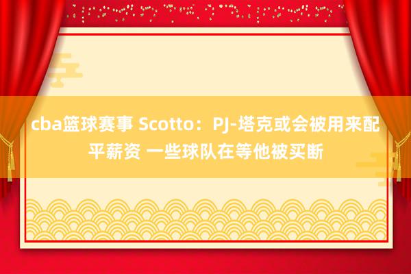 cba篮球赛事 Scotto：PJ-塔克或会被用来配平薪资 一些球队在等他被买断