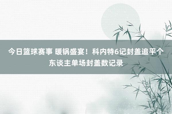 今日篮球赛事 暖锅盛宴！科内特6记封盖追平个东谈主单场封盖数记录