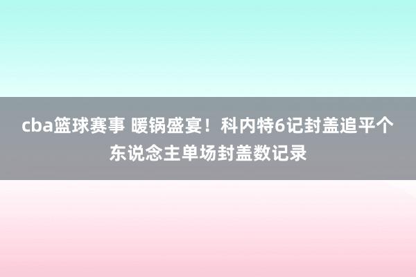 cba篮球赛事 暖锅盛宴！科内特6记封盖追平个东说念主单场封盖数记录