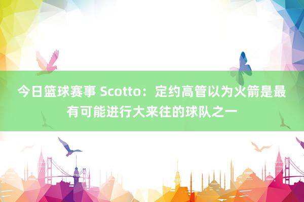 今日篮球赛事 Scotto：定约高管以为火箭是最有可能进行大来往的球队之一