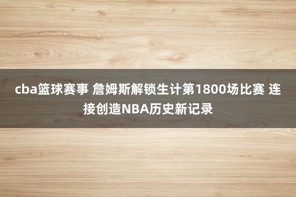 cba篮球赛事 詹姆斯解锁生计第1800场比赛 连接创造NBA历史新记录