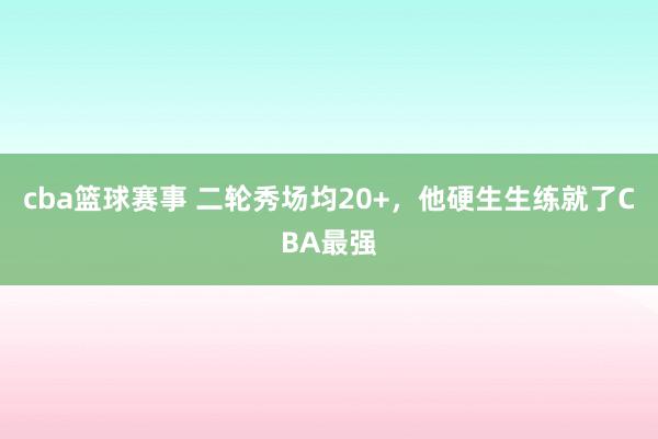 cba篮球赛事 二轮秀场均20+，他硬生生练就了CBA最强