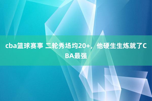 cba篮球赛事 二轮秀场均20+，他硬生生炼就了CBA最强