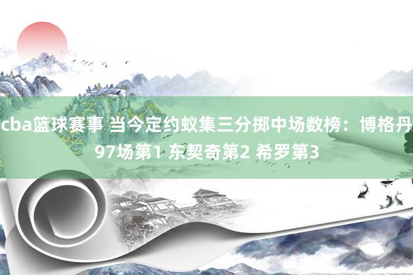 cba篮球赛事 当今定约蚁集三分掷中场数榜：博格丹97场第1 东契奇第2 希罗第3