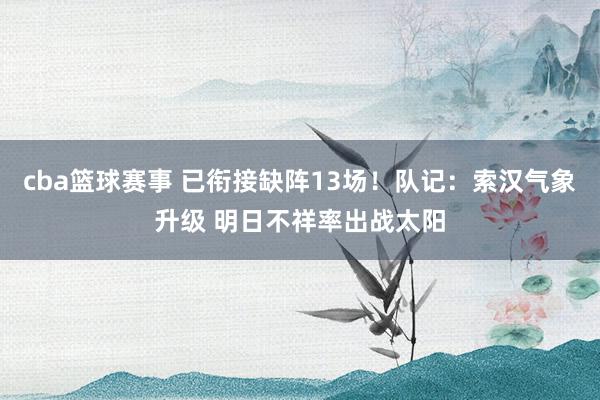 cba篮球赛事 已衔接缺阵13场！队记：索汉气象升级 明日不祥率出战太阳