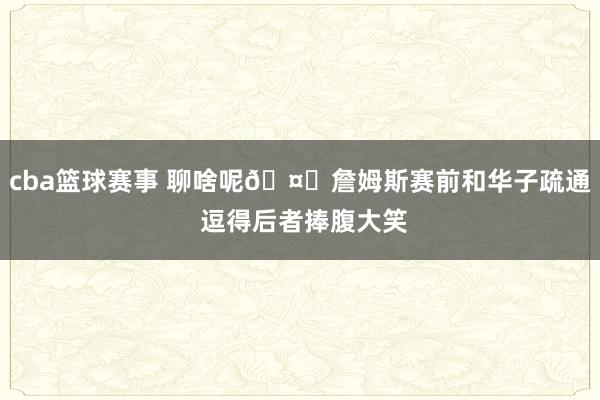 cba篮球赛事 聊啥呢🤔詹姆斯赛前和华子疏通 逗得后者捧腹大笑