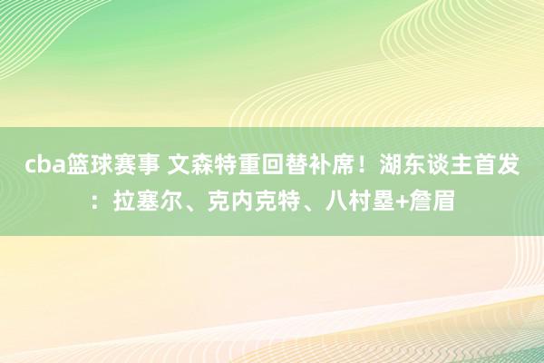 cba篮球赛事 文森特重回替补席！湖东谈主首发：拉塞尔、克内克特、八村塁+詹眉