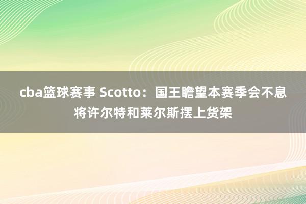 cba篮球赛事 Scotto：国王瞻望本赛季会不息将许尔特和莱尔斯摆上货架