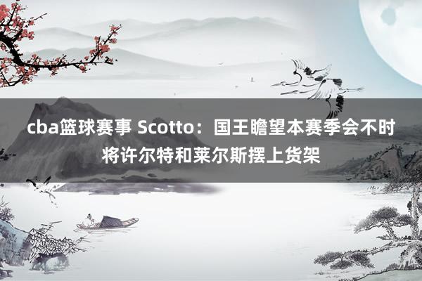 cba篮球赛事 Scotto：国王瞻望本赛季会不时将许尔特和莱尔斯摆上货架